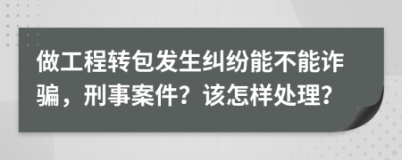 做工程转包发生纠纷能不能诈骗，刑事案件？该怎样处理？