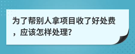 为了帮别人拿项目收了好处费，应该怎样处理？