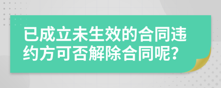 已成立未生效的合同违约方可否解除合同呢？