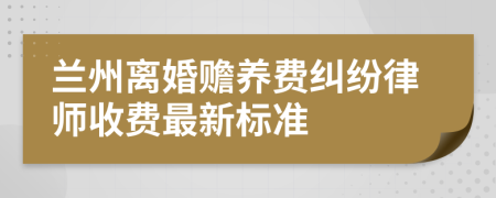 兰州离婚赡养费纠纷律师收费最新标准