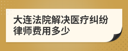 大连法院解决医疗纠纷律师费用多少