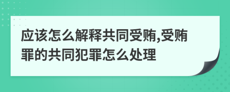 应该怎么解释共同受贿,受贿罪的共同犯罪怎么处理