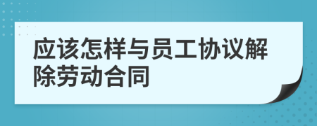 应该怎样与员工协议解除劳动合同