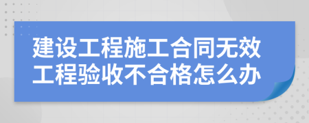 建设工程施工合同无效工程验收不合格怎么办