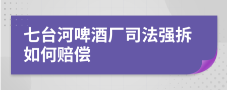 七台河啤酒厂司法强拆如何赔偿