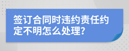 签订合同时违约责任约定不明怎么处理？