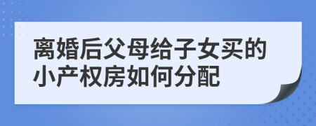 离婚后父母给子女买的小产权房如何分配