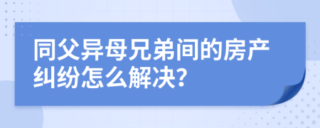 同父异母兄弟间的房产纠纷怎么解决？