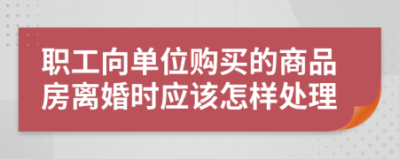 职工向单位购买的商品房离婚时应该怎样处理