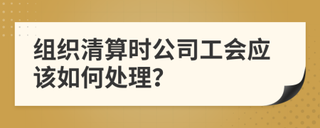 组织清算时公司工会应该如何处理？