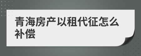 青海房产以租代征怎么补偿