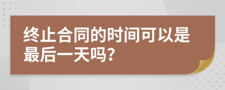 终止合同的时间可以是最后一天吗？