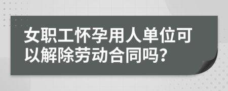 女职工怀孕用人单位可以解除劳动合同吗？