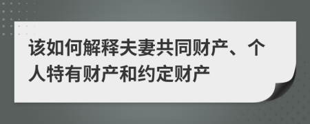 该如何解释夫妻共同财产、个人特有财产和约定财产