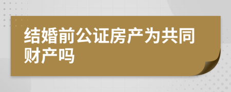 结婚前公证房产为共同财产吗