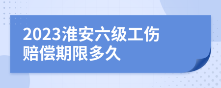 2023淮安六级工伤赔偿期限多久