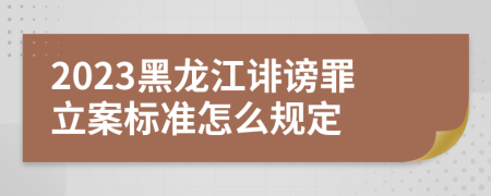 2023黑龙江诽谤罪立案标准怎么规定