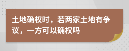 土地确权时，若两家土地有争议，一方可以确权吗