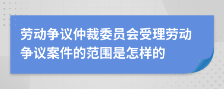 劳动争议仲裁委员会受理劳动争议案件的范围是怎样的