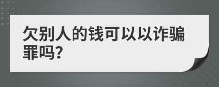 欠别人的钱可以以诈骗罪吗？