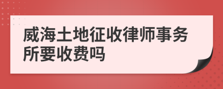 威海土地征收律师事务所要收费吗