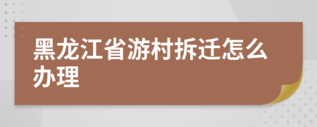 黑龙江省游村拆迁怎么办理