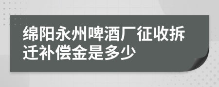 绵阳永州啤酒厂征收拆迁补偿金是多少