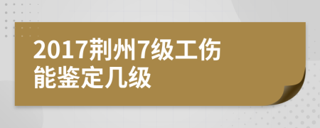 2017荆州7级工伤能鉴定几级