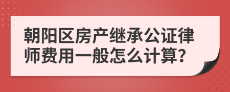 朝阳区房产继承公证律师费用一般怎么计算？