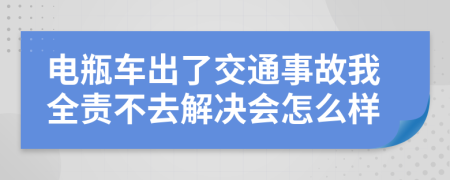 电瓶车出了交通事故我全责不去解决会怎么样