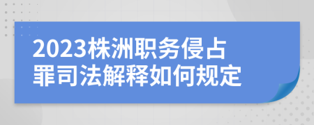 2023株洲职务侵占罪司法解释如何规定