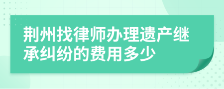 荆州找律师办理遗产继承纠纷的费用多少