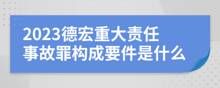 2023德宏重大责任事故罪构成要件是什么