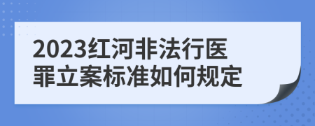 2023红河非法行医罪立案标准如何规定