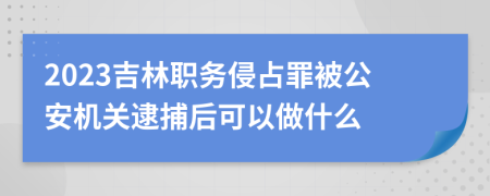 2023吉林职务侵占罪被公安机关逮捕后可以做什么