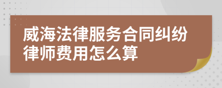 威海法律服务合同纠纷律师费用怎么算