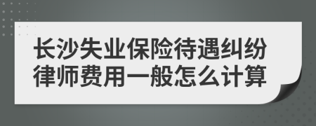 长沙失业保险待遇纠纷律师费用一般怎么计算