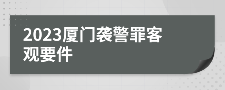 2023厦门袭警罪客观要件