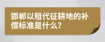 邯郸以租代征耕地的补偿标准是什么？