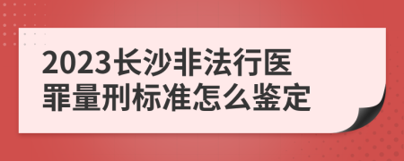 2023长沙非法行医罪量刑标准怎么鉴定