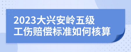 2023大兴安岭五级工伤赔偿标准如何核算