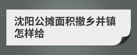 沈阳公摊面积撤乡并镇怎样给