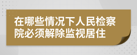 在哪些情况下人民检察院必须解除监视居住