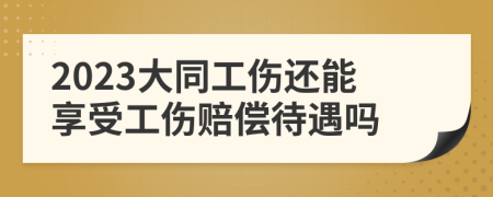 2023大同工伤还能享受工伤赔偿待遇吗