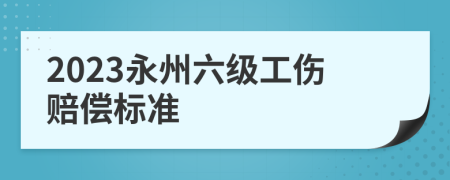 2023永州六级工伤赔偿标准