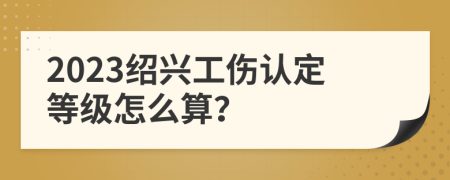 2023绍兴工伤认定等级怎么算？