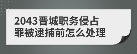 2043晋城职务侵占罪被逮捕前怎么处理