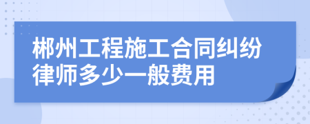 郴州工程施工合同纠纷律师多少一般费用