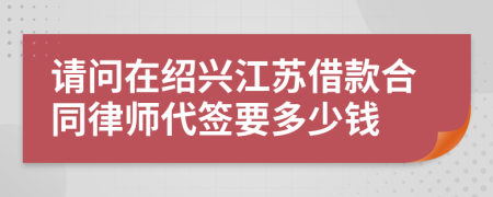 请问在绍兴江苏借款合同律师代签要多少钱