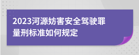 2023河源妨害安全驾驶罪量刑标准如何规定